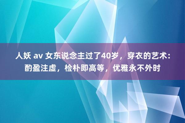 人妖 av 女东说念主过了40岁，穿衣的艺术：酌盈注虚，检朴即高等，优雅永不外时