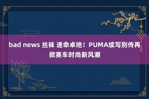 bad news 丝袜 速命卓绝！PUMA续写别传再掀赛车时尚新风潮