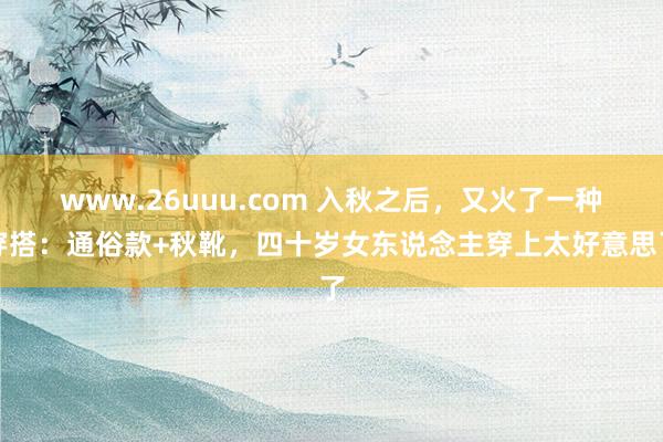 www.26uuu.com 入秋之后，又火了一种穿搭：通俗款+秋靴，四十岁女东说念主穿上太好意思了