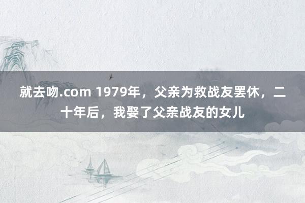 就去吻.com 1979年，父亲为救战友罢休，二十年后，我娶了父亲战友的女儿