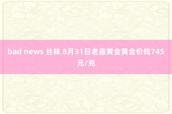 bad news 丝袜 8月31日老庙黄金黄金价钱745元/克