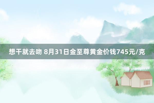 想干就去吻 8月31日金至尊黄金价钱745元/克