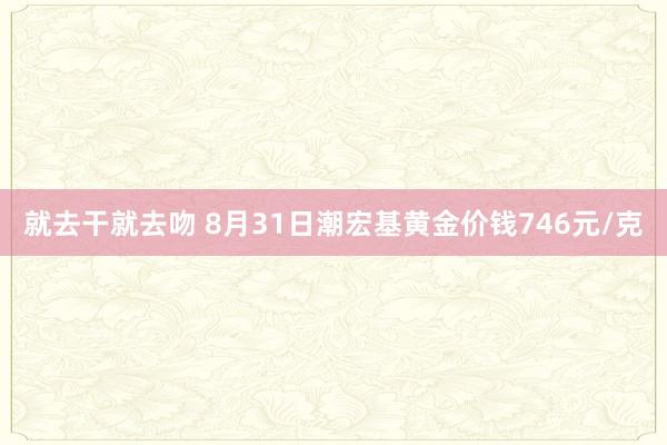 就去干就去吻 8月31日潮宏基黄金价钱746元/克