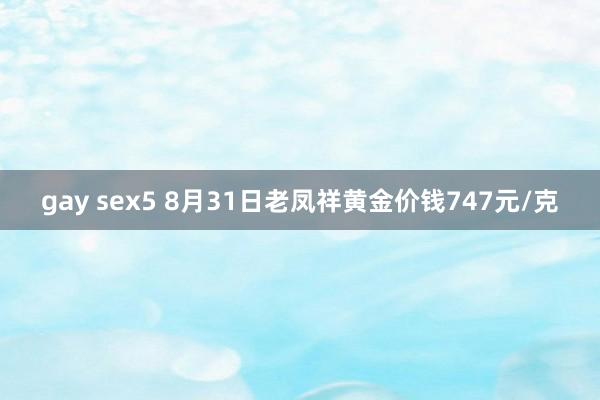 gay sex5 8月31日老凤祥黄金价钱747元/克