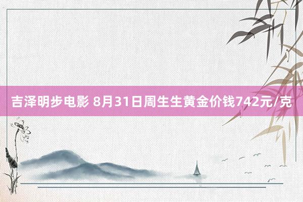 吉泽明步电影 8月31日周生生黄金价钱742元/克