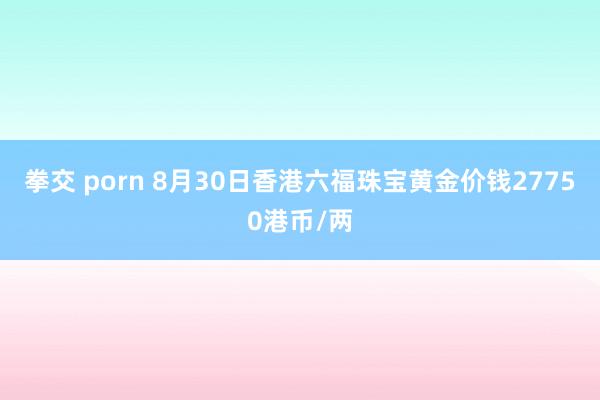 拳交 porn 8月30日香港六福珠宝黄金价钱27750港币/两