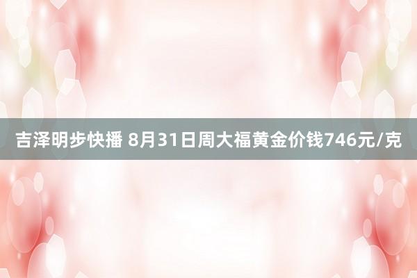 吉泽明步快播 8月31日周大福黄金价钱746元/克