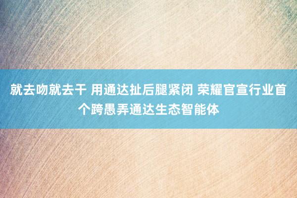 就去吻就去干 用通达扯后腿紧闭 荣耀官宣行业首个跨愚弄通达生态智能体