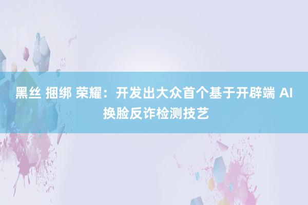 黑丝 捆绑 荣耀：开发出大众首个基于开辟端 AI 换脸反诈检测技艺