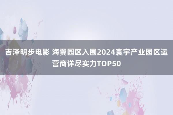 吉泽明步电影 海翼园区入围2024寰宇产业园区运营商详尽实力TOP50