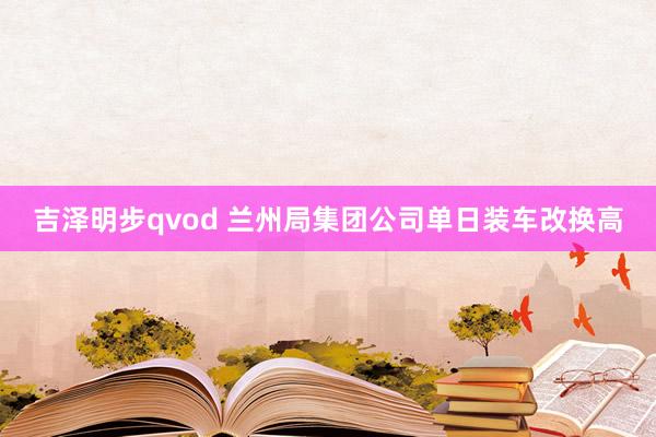 吉泽明步qvod 兰州局集团公司单日装车改换高