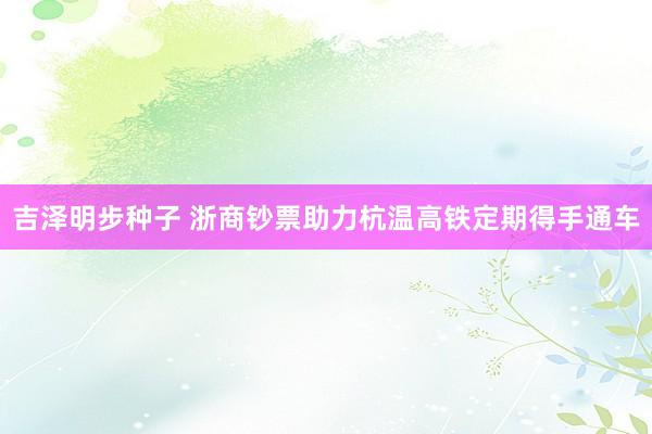 吉泽明步种子 浙商钞票助力杭温高铁定期得手通车