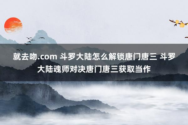 就去吻.com 斗罗大陆怎么解锁唐门唐三 斗罗大陆魂师对决唐门唐三获取当作