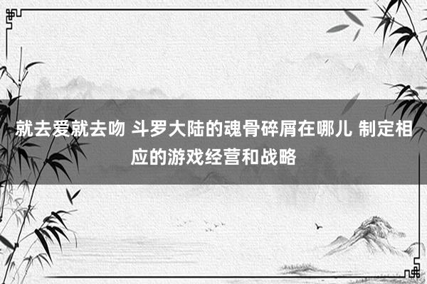 就去爱就去吻 斗罗大陆的魂骨碎屑在哪儿 制定相应的游戏经营和战略