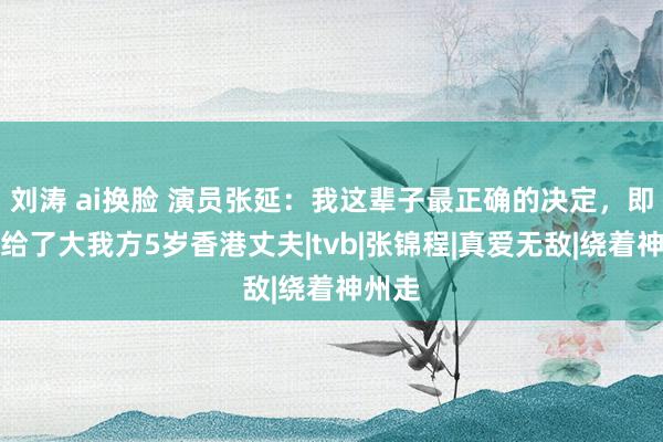 刘涛 ai换脸 演员张延：我这辈子最正确的决定，即是嫁给了大我方5岁香港丈夫|tvb|张锦程|真爱无敌|绕着神州走