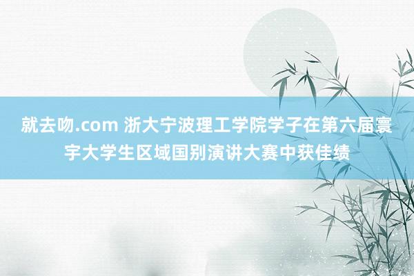 就去吻.com 浙大宁波理工学院学子在第六届寰宇大学生区域国别演讲大赛中获佳绩