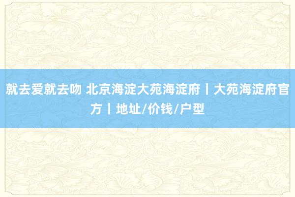 就去爱就去吻 北京海淀大苑海淀府丨大苑海淀府官方丨地址/价钱/户型