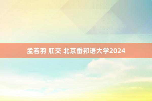 孟若羽 肛交 北京番邦语大学2024