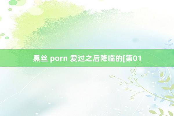 黑丝 porn 爱过之后降临的[第01