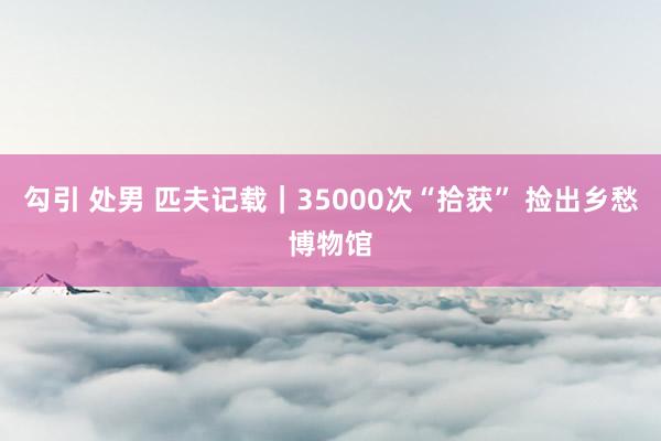 勾引 处男 匹夫记载｜35000次“拾获” 捡出乡愁博物馆