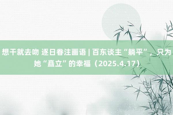 想干就去吻 逐日眷注画语 | 百东谈主“躺平”，只为她“矗立”的幸福（2025.4.17）