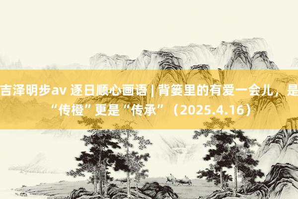 吉泽明步av 逐日顺心画语 | 背篓里的有爱一会儿，是“传橙”更是“传承”（2025.4.16）