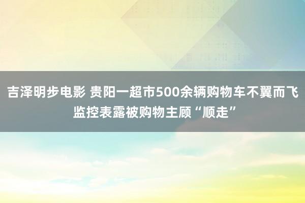 吉泽明步电影 贵阳一超市500余辆购物车不翼而飞 监控表露被购物主顾“顺走”